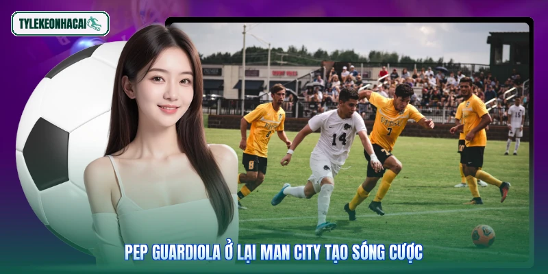 Pep Guardiola ở lại Man City tạo sóng cược